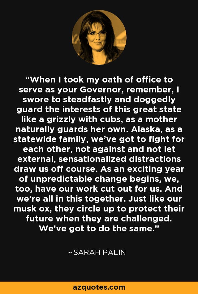 When I took my oath of office to serve as your Governor, remember, I swore to steadfastly and doggedly guard the interests of this great state like a grizzly with cubs, as a mother naturally guards her own. Alaska, as a statewide family, we've got to fight for each other, not against and not let external, sensationalized distractions draw us off course. As an exciting year of unpredictable change begins, we, too, have our work cut out for us. And we're all in this together. Just like our musk ox, they circle up to protect their future when they are challenged. We've got to do the same. - Sarah Palin