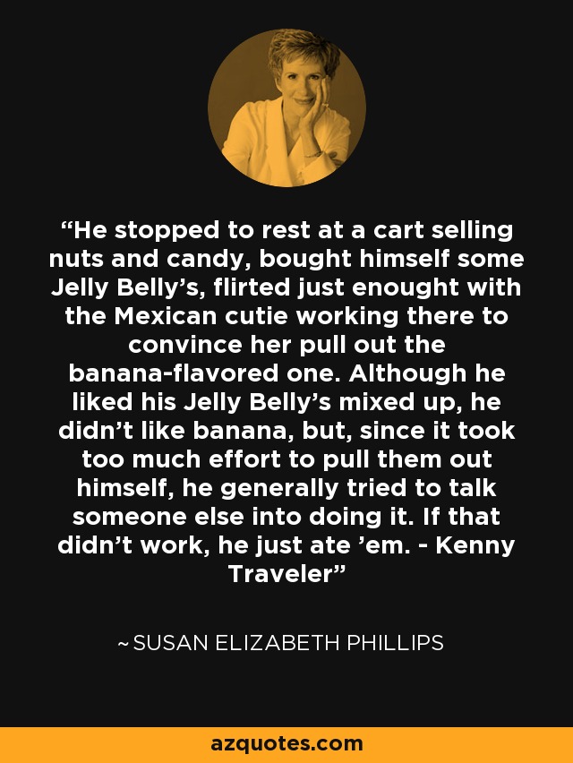 He stopped to rest at a cart selling nuts and candy, bought himself some Jelly Belly's, flirted just enought with the Mexican cutie working there to convince her pull out the banana-flavored one. Although he liked his Jelly Belly's mixed up, he didn't like banana, but, since it took too much effort to pull them out himself, he generally tried to talk someone else into doing it. If that didn't work, he just ate 'em. - Kenny Traveler - Susan Elizabeth Phillips