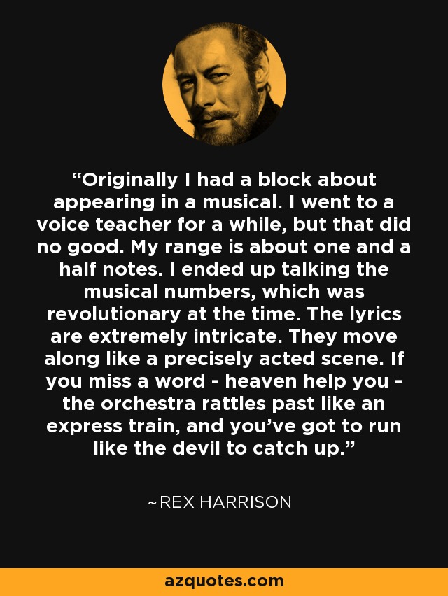 Originally I had a block about appearing in a musical. I went to a voice teacher for a while, but that did no good. My range is about one and a half notes. I ended up talking the musical numbers, which was revolutionary at the time. The lyrics are extremely intricate. They move along like a precisely acted scene. If you miss a word - heaven help you - the orchestra rattles past like an express train, and you've got to run like the devil to catch up. - Rex Harrison