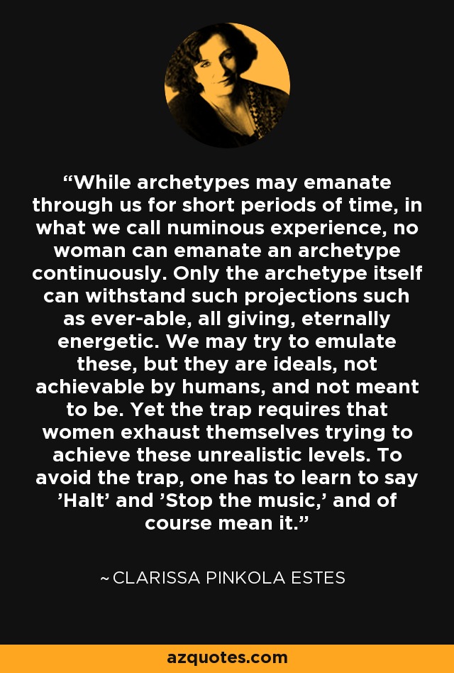 While archetypes may emanate through us for short periods of time, in what we call numinous experience, no woman can emanate an archetype continuously. Only the archetype itself can withstand such projections such as ever-able, all giving, eternally energetic. We may try to emulate these, but they are ideals, not achievable by humans, and not meant to be. Yet the trap requires that women exhaust themselves trying to achieve these unrealistic levels. To avoid the trap, one has to learn to say 'Halt' and 'Stop the music,' and of course mean it. - Clarissa Pinkola Estes