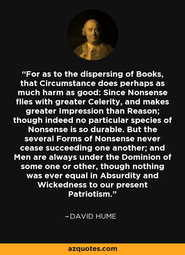 For as to the dispersing of Books, that Circumstance does perhaps as much harm as good: Since Nonsense flies with greater Celerity, and makes greater Impression than Reason; though indeed no particular species of Nonsense is so durable. But the several Forms of Nonsense never cease succeeding one another; and Men are always under the Dominion of some one or other, though nothing was ever equal in Absurdity and Wickedness to our present Patriotism. - David Hume
