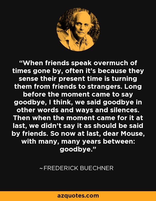 When friends speak overmuch of times gone by, often it's because they sense their present time is turning them from friends to strangers. Long before the moment came to say goodbye, I think, we said goodbye in other words and ways and silences. Then when the moment came for it at last, we didn't say it as should be said by friends. So now at last, dear Mouse, with many, many years between: goodbye. - Frederick Buechner