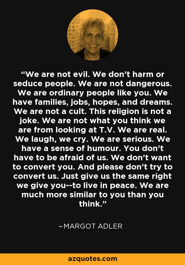 We are not evil. We don't harm or seduce people. We are not dangerous. We are ordinary people like you. We have families, jobs, hopes, and dreams. We are not a cult. This religion is not a joke. We are not what you think we are from looking at T.V. We are real. We laugh, we cry. We are serious. We have a sense of humour. You don't have to be afraid of us. We don't want to convert you. And please don't try to convert us. Just give us the same right we give you--to live in peace. We are much more similar to you than you think. - Margot Adler