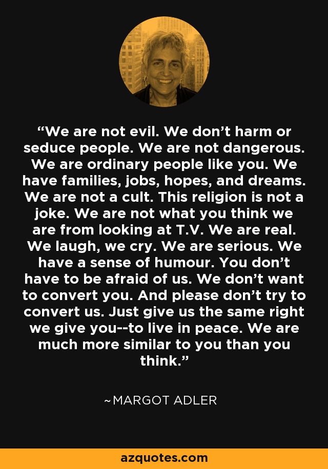 We are not evil. We don't harm or seduce people. We are not dangerous. We are ordinary people like you. We have families, jobs, hopes, and dreams. We are not a cult. This religion is not a joke. We are not what you think we are from looking at T.V. We are real. We laugh, we cry. We are serious. We have a sense of humour. You don't have to be afraid of us. We don't want to convert you. And please don't try to convert us. Just give us the same right we give you--to live in peace. We are much more similar to you than you think. - Margot Adler