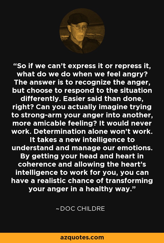 So if we can't express it or repress it, what do we do when we feel angry? The answer is to recognize the anger, but choose to respond to the situation differently. Easier said than done, right? Can you actually imagine trying to strong-arm your anger into another, more amicable feeling? It would never work. Determination alone won't work. It takes a new intelligence to understand and manage our emotions. By getting your head and heart in coherence and allowing the heart's intelligence to work for you, you can have a realistic chance of transforming your anger in a healthy way. - Doc Childre