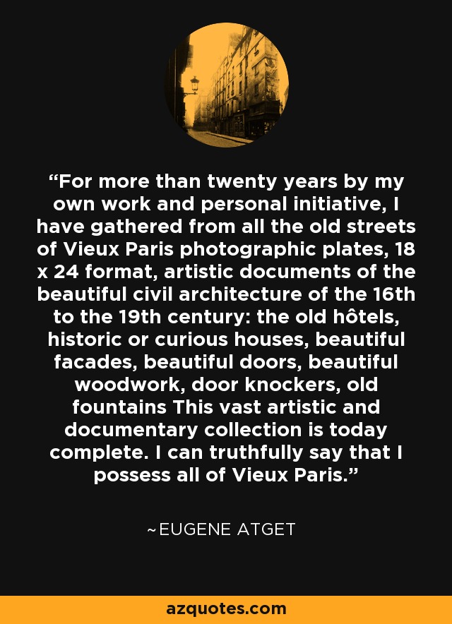 For more than twenty years by my own work and personal initiative, I have gathered from all the old streets of Vieux Paris photographic plates, 18 x 24 format, artistic documents of the beautiful civil architecture of the 16th to the 19th century: the old hôtels, historic or curious houses, beautiful facades, beautiful doors, beautiful woodwork, door knockers, old fountains This vast artistic and documentary collection is today complete. I can truthfully say that I possess all of Vieux Paris. - Eugene Atget