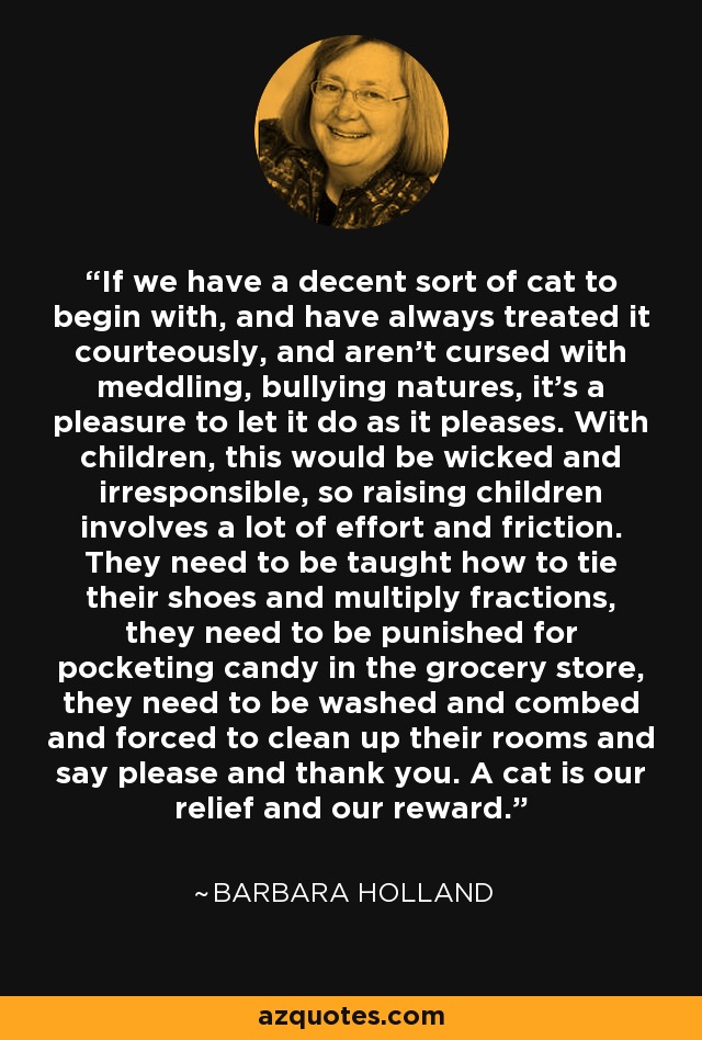 If we have a decent sort of cat to begin with, and have always treated it courteously, and aren't cursed with meddling, bullying natures, it's a pleasure to let it do as it pleases. With children, this would be wicked and irresponsible, so raising children involves a lot of effort and friction. They need to be taught how to tie their shoes and multiply fractions, they need to be punished for pocketing candy in the grocery store, they need to be washed and combed and forced to clean up their rooms and say please and thank you. A cat is our relief and our reward. - Barbara Holland
