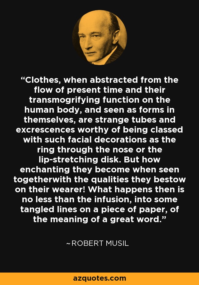 Clothes, when abstracted from the flow of present time and their transmogrifying function on the human body, and seen as forms in themselves, are strange tubes and excrescences worthy of being classed with such facial decorations as the ring through the nose or the lip-stretching disk. But how enchanting they become when seen togetherwith the qualities they bestow on their wearer! What happens then is no less than the infusion, into some tangled lines on a piece of paper, of the meaning of a great word. - Robert Musil