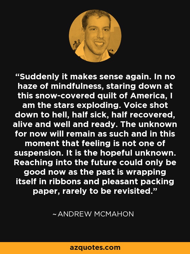 Suddenly it makes sense again. In no haze of mindfulness, staring down at this snow-covered quilt of America, I am the stars exploding. Voice shot down to hell, half sick, half recovered, alive and well and ready. The unknown for now will remain as such and in this moment that feeling is not one of suspension. It is the hopeful unknown. Reaching into the future could only be good now as the past is wrapping itself in ribbons and pleasant packing paper, rarely to be revisited. - Andrew McMahon