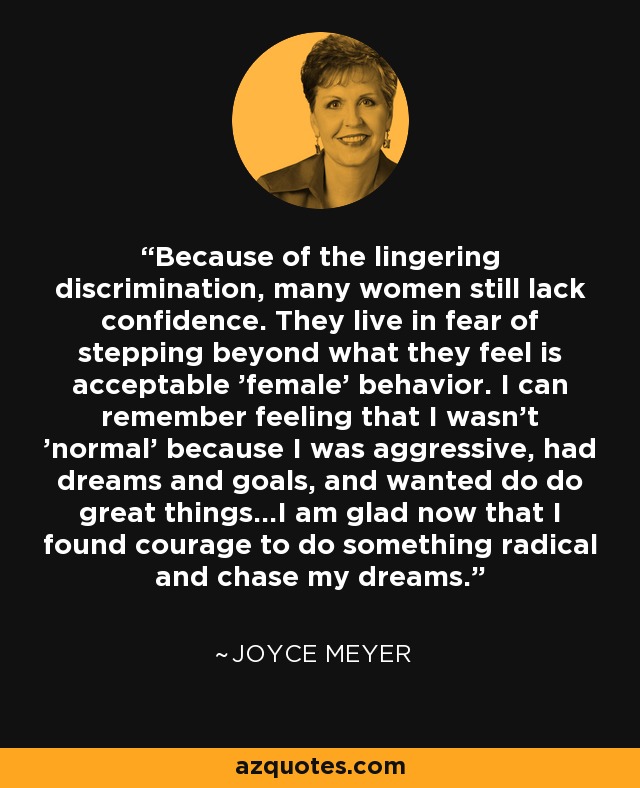 Because of the lingering discrimination, many women still lack confidence. They live in fear of stepping beyond what they feel is acceptable 'female' behavior. I can remember feeling that I wasn't 'normal' because I was aggressive, had dreams and goals, and wanted do do great things...I am glad now that I found courage to do something radical and chase my dreams. - Joyce Meyer