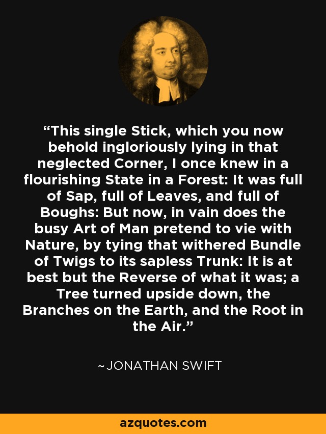 This single Stick, which you now behold ingloriously lying in that neglected Corner, I once knew in a flourishing State in a Forest: It was full of Sap, full of Leaves, and full of Boughs: But now, in vain does the busy Art of Man pretend to vie with Nature, by tying that withered Bundle of Twigs to its sapless Trunk: It is at best but the Reverse of what it was; a Tree turned upside down, the Branches on the Earth, and the Root in the Air. - Jonathan Swift
