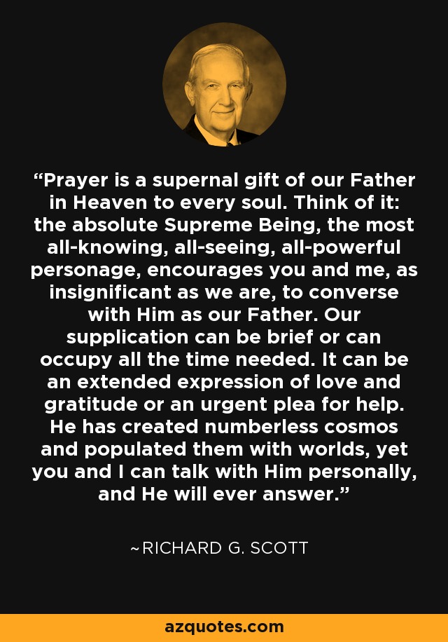 Prayer is a supernal gift of our Father in Heaven to every soul. Think of it: the absolute Supreme Being, the most all-knowing, all-seeing, all-powerful personage, encourages you and me, as insignificant as we are, to converse with Him as our Father. Our supplication can be brief or can occupy all the time needed. It can be an extended expression of love and gratitude or an urgent plea for help. He has created numberless cosmos and populated them with worlds, yet you and I can talk with Him personally, and He will ever answer. - Richard G. Scott