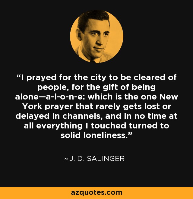 I prayed for the city to be cleared of people, for the gift of being alone—a-l-o-n-e: which is the one New York prayer that rarely gets lost or delayed in channels, and in no time at all everything I touched turned to solid loneliness. - J. D. Salinger