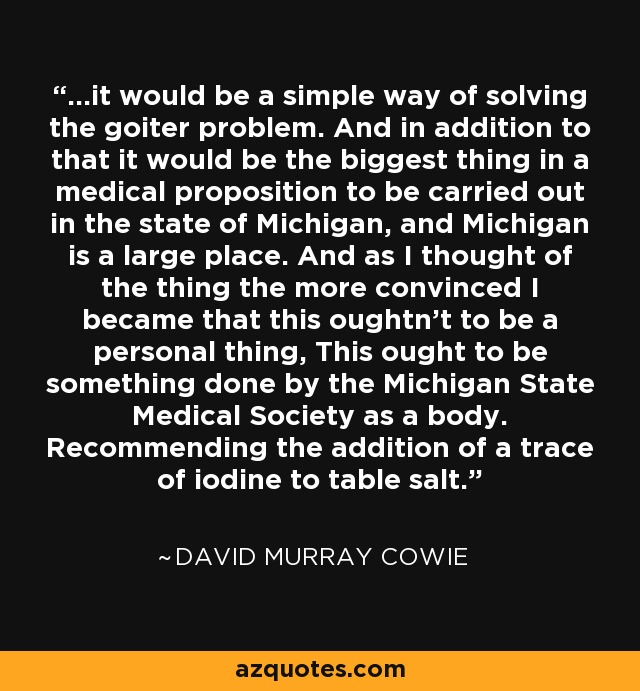 ...it would be a simple way of solving the goiter problem. And in addition to that it would be the biggest thing in a medical proposition to be carried out in the state of Michigan, and Michigan is a large place. And as I thought of the thing the more convinced I became that this oughtn't to be a personal thing, This ought to be something done by the Michigan State Medical Society as a body. Recommending the addition of a trace of iodine to table salt. - David Murray Cowie