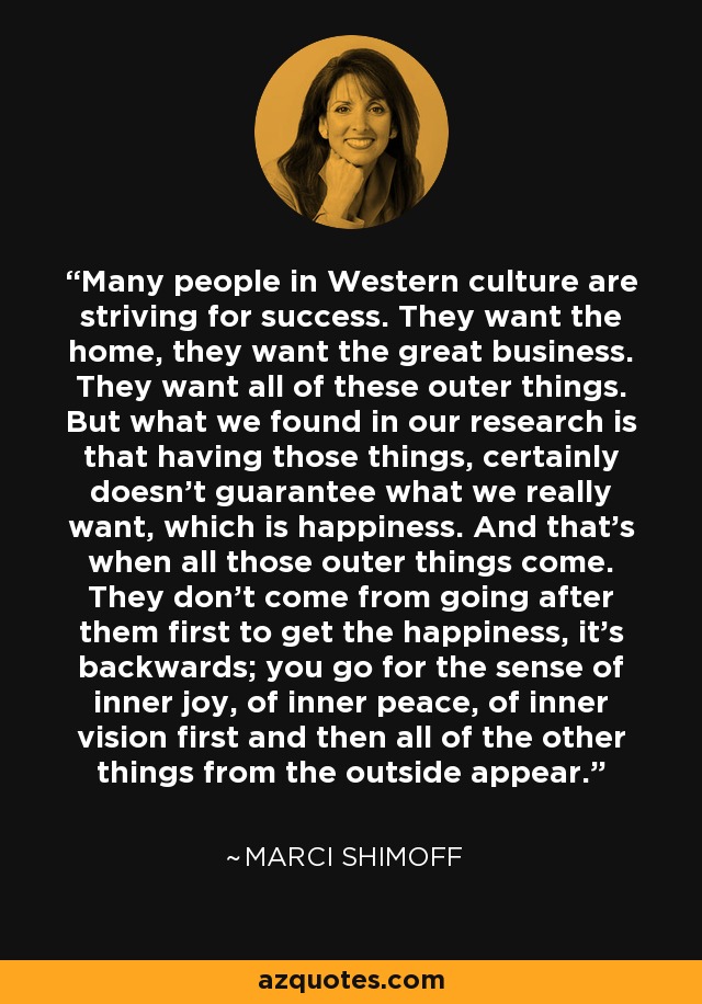 Many people in Western culture are striving for success. They want the home, they want the great business. They want all of these outer things. But what we found in our research is that having those things, certainly doesn't guarantee what we really want, which is happiness. And that's when all those outer things come. They don't come from going after them first to get the happiness, it's backwards; you go for the sense of inner joy, of inner peace, of inner vision first and then all of the other things from the outside appear. - Marci Shimoff