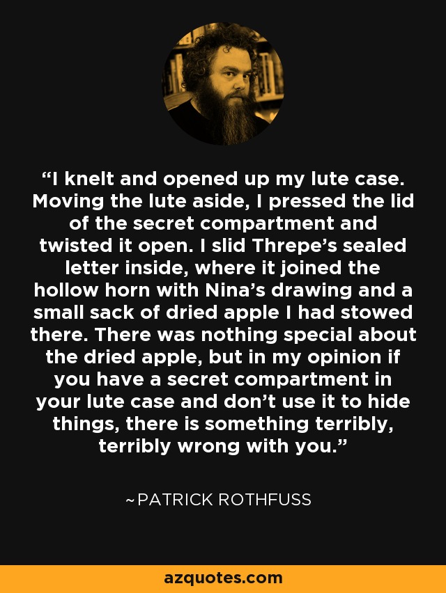 I knelt and opened up my lute case. Moving the lute aside, I pressed the lid of the secret compartment and twisted it open. I slid Threpe's sealed letter inside, where it joined the hollow horn with Nina's drawing and a small sack of dried apple I had stowed there. There was nothing special about the dried apple, but in my opinion if you have a secret compartment in your lute case and don't use it to hide things, there is something terribly, terribly wrong with you. - Patrick Rothfuss