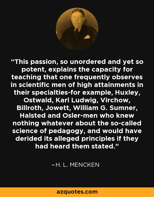 This passion, so unordered and yet so potent, explains the capacity for teaching that one frequently observes in scientific men of high attainments in their specialties-for example, Huxley, Ostwald, Karl Ludwig, Virchow, Billroth, Jowett, William G. Sumner, Halsted and Osler-men who knew nothing whatever about the so-called science of pedagogy, and would have derided its alleged principles if they had heard them stated. - H. L. Mencken