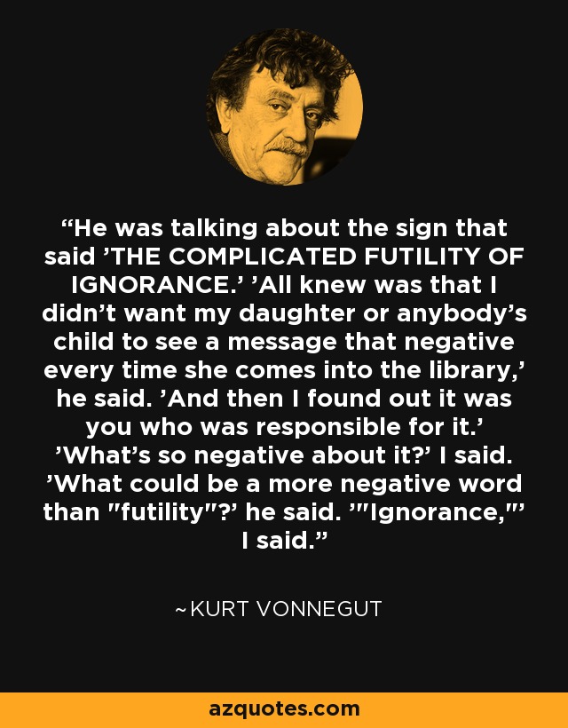 He was talking about the sign that said 'THE COMPLICATED FUTILITY OF IGNORANCE.' 'All knew was that I didn't want my daughter or anybody's child to see a message that negative every time she comes into the library,' he said. 'And then I found out it was you who was responsible for it.' 'What's so negative about it?' I said. 'What could be a more negative word than 