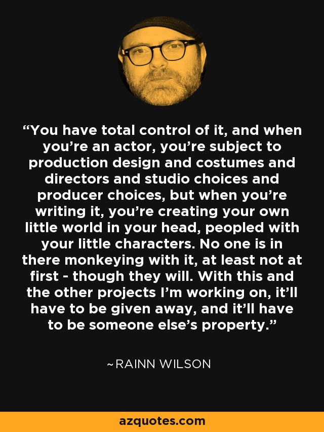 You have total control of it, and when you're an actor, you're subject to production design and costumes and directors and studio choices and producer choices, but when you're writing it, you're creating your own little world in your head, peopled with your little characters. No one is in there monkeying with it, at least not at first - though they will. With this and the other projects I'm working on, it'll have to be given away, and it'll have to be someone else's property. - Rainn Wilson
