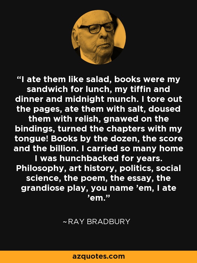 I ate them like salad, books were my sandwich for lunch, my tiffin and dinner and midnight munch. I tore out the pages, ate them with salt, doused them with relish, gnawed on the bindings, turned the chapters with my tongue! Books by the dozen, the score and the billion. I carried so many home I was hunchbacked for years. Philosophy, art history, politics, social science, the poem, the essay, the grandiose play, you name 'em, I ate 'em. - Ray Bradbury