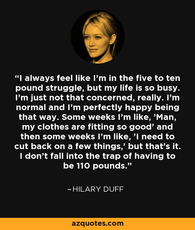 I always feel like I'm in the five to ten pound struggle, but my life is so busy. I'm just not that concerned, really. I'm normal and I'm perfectly happy being that way. Some weeks I'm like, 'Man, my clothes are fitting so good' and then some weeks I'm like, 'I need to cut back on a few things,' but that's it. I don't fall into the trap of having to be 110 pounds. - Hilary Duff