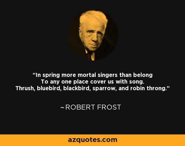 In spring more mortal singers than belong To any one place cover us with song. Thrush, bluebird, blackbird, sparrow, and robin throng. - Robert Frost
