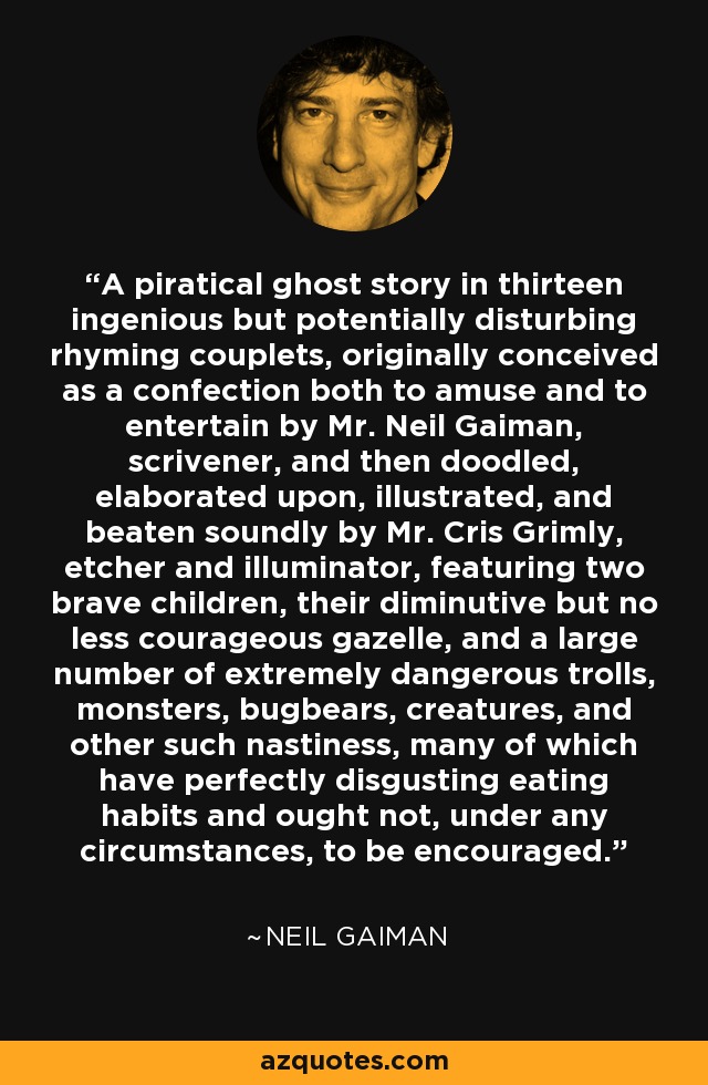 A piratical ghost story in thirteen ingenious but potentially disturbing rhyming couplets, originally conceived as a confection both to amuse and to entertain by Mr. Neil Gaiman, scrivener, and then doodled, elaborated upon, illustrated, and beaten soundly by Mr. Cris Grimly, etcher and illuminator, featuring two brave children, their diminutive but no less courageous gazelle, and a large number of extremely dangerous trolls, monsters, bugbears, creatures, and other such nastiness, many of which have perfectly disgusting eating habits and ought not, under any circumstances, to be encouraged. - Neil Gaiman