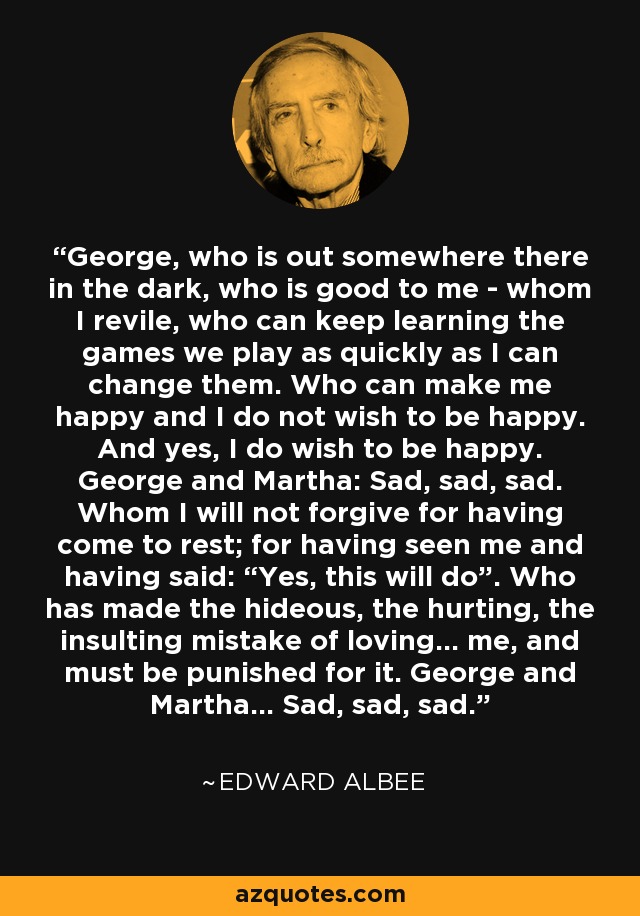 George, who is out somewhere there in the dark, who is good to me - whom I revile, who can keep learning the games we play as quickly as I can change them. Who can make me happy and I do not wish to be happy. And yes, I do wish to be happy. George and Martha: Sad, sad, sad. Whom I will not forgive for having come to rest; for having seen me and having said: “Yes, this will do”. Who has made the hideous, the hurting, the insulting mistake of loving… me, and must be punished for it. George and Martha… Sad, sad, sad. - Edward Albee
