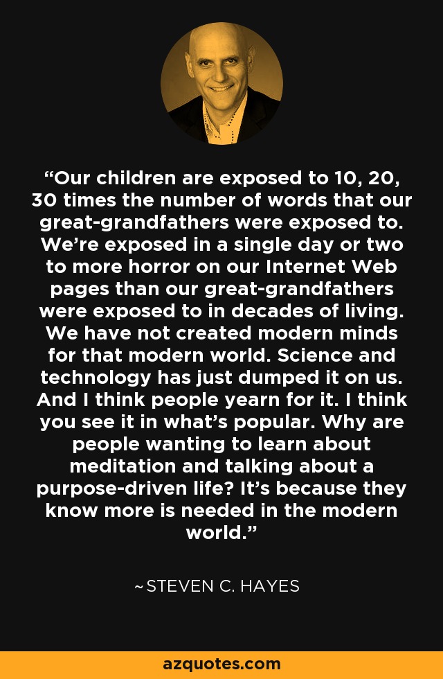 Our children are exposed to 10, 20, 30 times the number of words that our great-grandfathers were exposed to. We're exposed in a single day or two to more horror on our Internet Web pages than our great-grandfathers were exposed to in decades of living. We have not created modern minds for that modern world. Science and technology has just dumped it on us. And I think people yearn for it. I think you see it in what's popular. Why are people wanting to learn about meditation and talking about a purpose-driven life? It's because they know more is needed in the modern world. - Steven C. Hayes