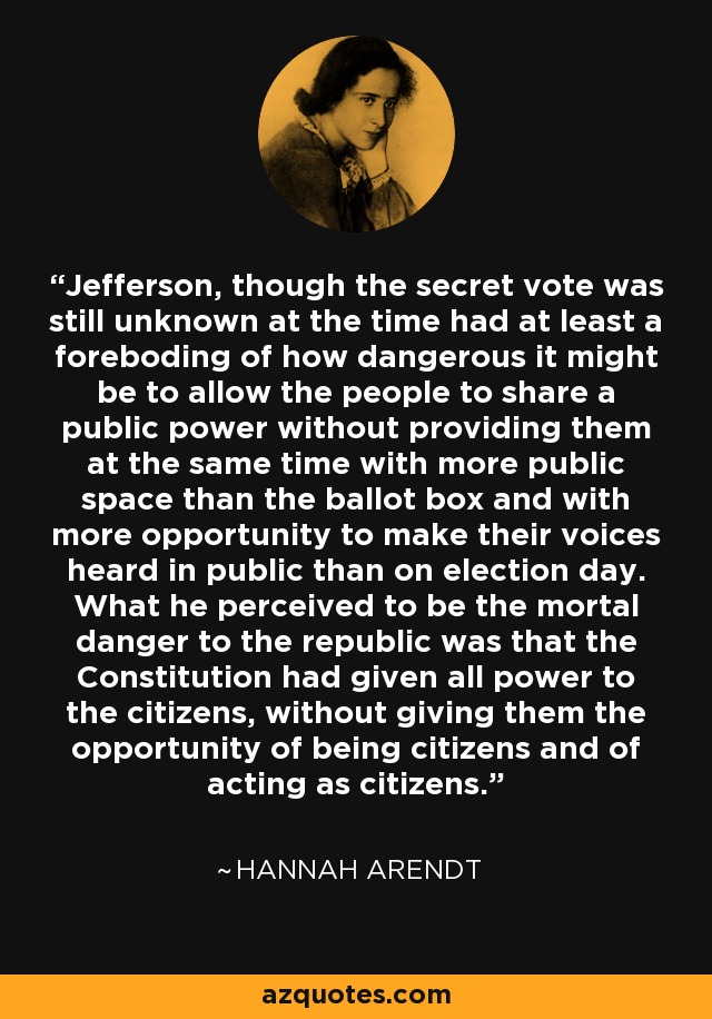 Jefferson, though the secret vote was still unknown at the time had at least a foreboding of how dangerous it might be to allow the people to share a public power without providing them at the same time with more public space than the ballot box and with more opportunity to make their voices heard in public than on election day. What he perceived to be the mortal danger to the republic was that the Constitution had given all power to the citizens, without giving them the opportunity of being citizens and of acting as citizens. - Hannah Arendt
