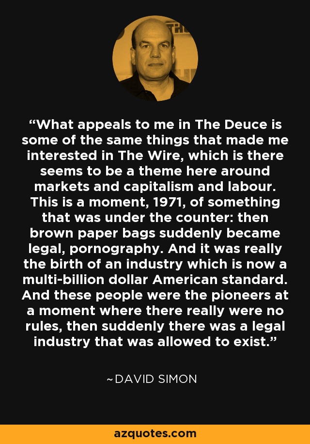 What appeals to me in The Deuce is some of the same things that made me interested in The Wire, which is there seems to be a theme here around markets and capitalism and labour. This is a moment, 1971, of something that was under the counter: then brown paper bags suddenly became legal, pornography. And it was really the birth of an industry which is now a multi-billion dollar American standard. And these people were the pioneers at a moment where there really were no rules, then suddenly there was a legal industry that was allowed to exist. - David Simon