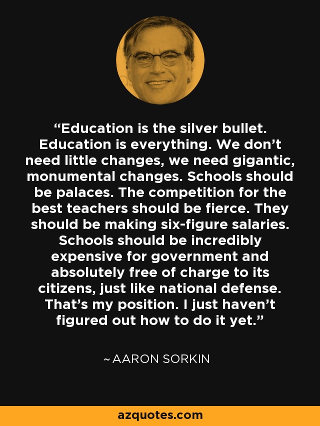 Education is the silver bullet. Education is everything. We don't need little changes, we need gigantic, monumental changes. Schools should be palaces. The competition for the best teachers should be fierce. They should be making six-figure salaries. Schools should be incredibly expensive for government and absolutely free of charge to its citizens, just like national defense. That's my position. I just haven't figured out how to do it yet. - Aaron Sorkin