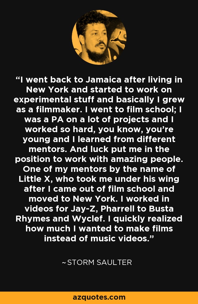 I went back to Jamaica after living in New York and started to work on experimental stuff and basically I grew as a filmmaker. I went to film school; I was a PA on a lot of projects and I worked so hard, you know, you're young and I learned from different mentors. And luck put me in the position to work with amazing people. One of my mentors by the name of Little X, who took me under his wing after I came out of film school and moved to New York. I worked in videos for Jay-Z, Pharrell to Busta Rhymes and Wyclef. I quickly realized how much I wanted to make films instead of music videos. - Storm Saulter