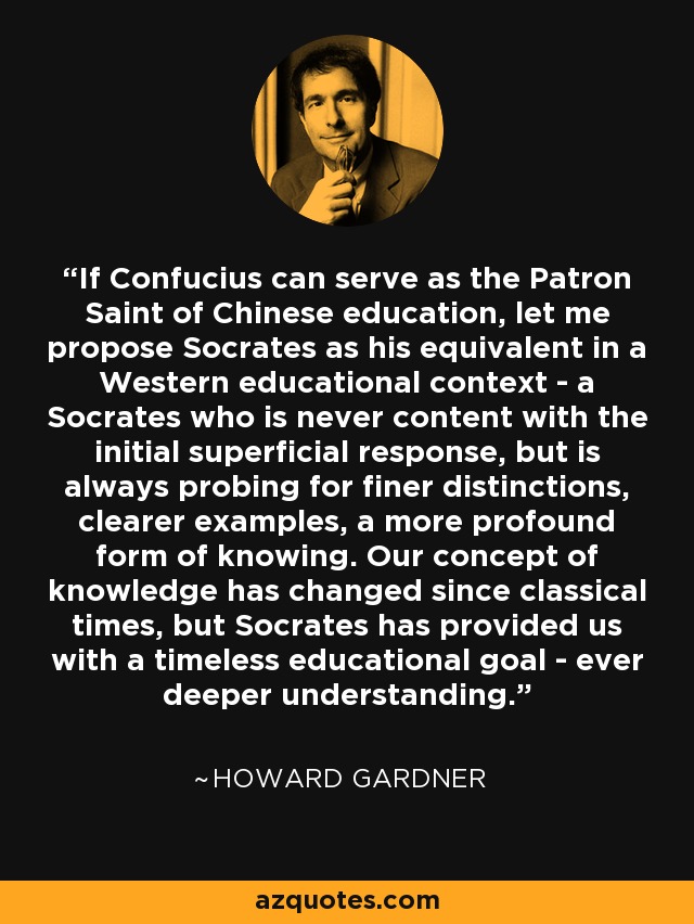 If Confucius can serve as the Patron Saint of Chinese education, let me propose Socrates as his equivalent in a Western educational context - a Socrates who is never content with the initial superficial response, but is always probing for finer distinctions, clearer examples, a more profound form of knowing. Our concept of knowledge has changed since classical times, but Socrates has provided us with a timeless educational goal - ever deeper understanding. - Howard Gardner