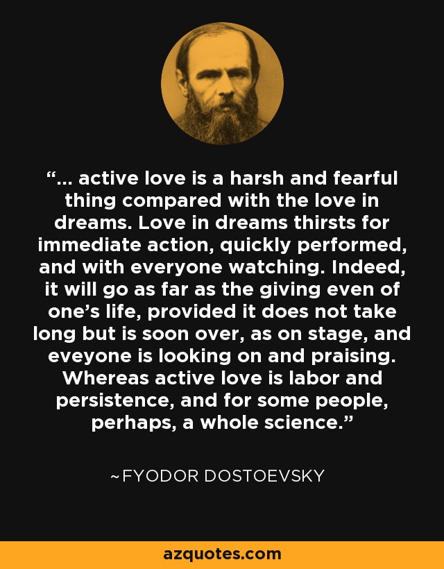 ... active love is a harsh and fearful thing compared with the love in dreams. Love in dreams thirsts for immediate action, quickly performed, and with everyone watching. Indeed, it will go as far as the giving even of one's life, provided it does not take long but is soon over, as on stage, and eveyone is looking on and praising. Whereas active love is labor and persistence, and for some people, perhaps, a whole science. - Fyodor Dostoevsky