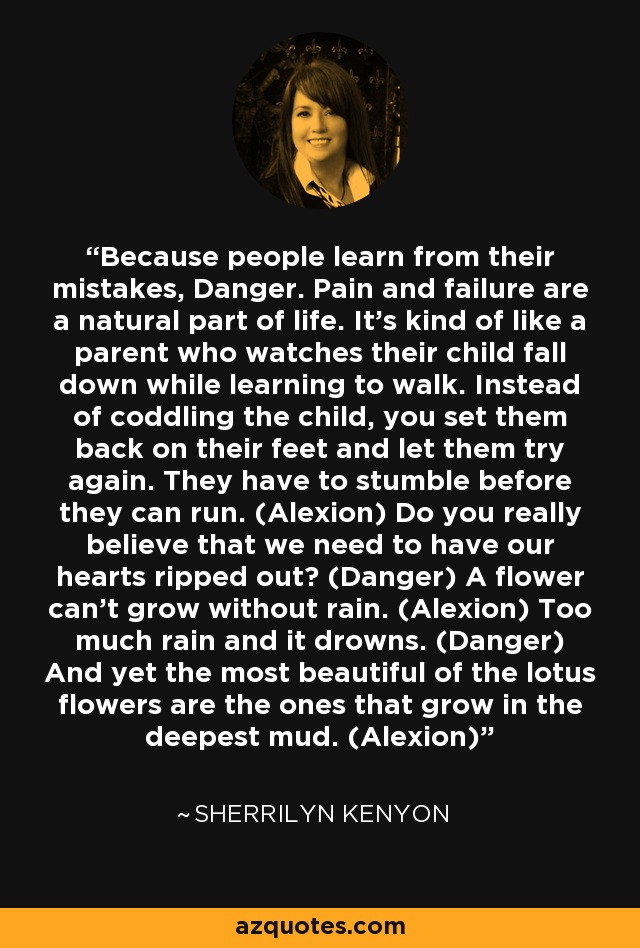 Because people learn from their mistakes, Danger. Pain and failure are a natural part of life. It's kind of like a parent who watches their child fall down while learning to walk. Instead of coddling the child, you set them back on their feet and let them try again. They have to stumble before they can run. (Alexion) Do you really believe that we need to have our hearts ripped out? (Danger) A flower can't grow without rain. (Alexion) Too much rain and it drowns. (Danger) And yet the most beautiful of the lotus flowers are the ones that grow in the deepest mud. (Alexion) - Sherrilyn Kenyon
