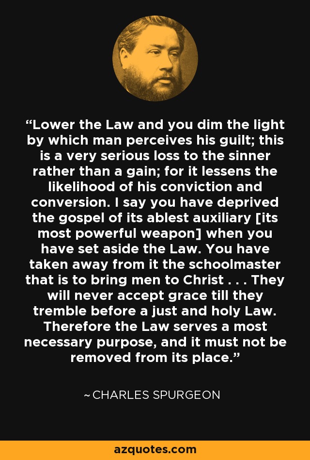Lower the Law and you dim the light by which man perceives his guilt; this is a very serious loss to the sinner rather than a gain; for it lessens the likelihood of his conviction and conversion. I say you have deprived the gospel of its ablest auxiliary [its most powerful weapon] when you have set aside the Law. You have taken away from it the schoolmaster that is to bring men to Christ . . . They will never accept grace till they tremble before a just and holy Law. Therefore the Law serves a most necessary purpose, and it must not be removed from its place. - Charles Spurgeon