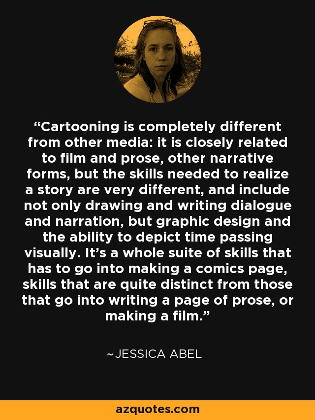 Cartooning is completely different from other media: it is closely related to film and prose, other narrative forms, but the skills needed to realize a story are very different, and include not only drawing and writing dialogue and narration, but graphic design and the ability to depict time passing visually. It's a whole suite of skills that has to go into making a comics page, skills that are quite distinct from those that go into writing a page of prose, or making a film. - Jessica Abel