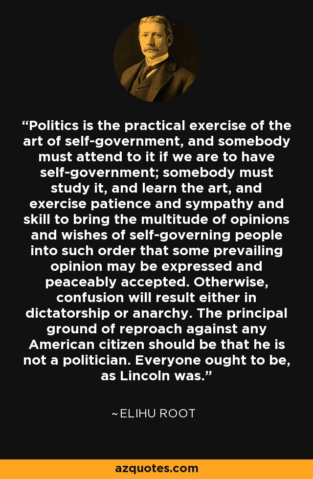 Politics is the practical exercise of the art of self-government, and somebody must attend to it if we are to have self-government; somebody must study it, and learn the art, and exercise patience and sympathy and skill to bring the multitude of opinions and wishes of self-governing people into such order that some prevailing opinion may be expressed and peaceably accepted. Otherwise, confusion will result either in dictatorship or anarchy. The principal ground of reproach against any American citizen should be that he is not a politician. Everyone ought to be, as Lincoln was. - Elihu Root