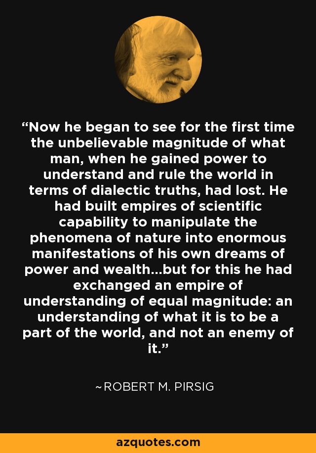 Now he began to see for the first time the unbelievable magnitude of what man, when he gained power to understand and rule the world in terms of dialectic truths, had lost. He had built empires of scientific capability to manipulate the phenomena of nature into enormous manifestations of his own dreams of power and wealth...but for this he had exchanged an empire of understanding of equal magnitude: an understanding of what it is to be a part of the world, and not an enemy of it. - Robert M. Pirsig