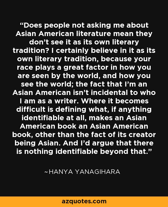 Does people not asking me about Asian American literature mean they don't see it as its own literary tradition? I certainly believe in it as its own literary tradition, because your race plays a great factor in how you are seen by the world, and how you see the world; the fact that I'm an Asian American isn't incidental to who I am as a writer. Where it becomes difficult is defining what, if anything identifiable at all, makes an Asian American book an Asian American book, other than the fact of its creator being Asian. And I'd argue that there is nothing identifiable beyond that. - Hanya Yanagihara