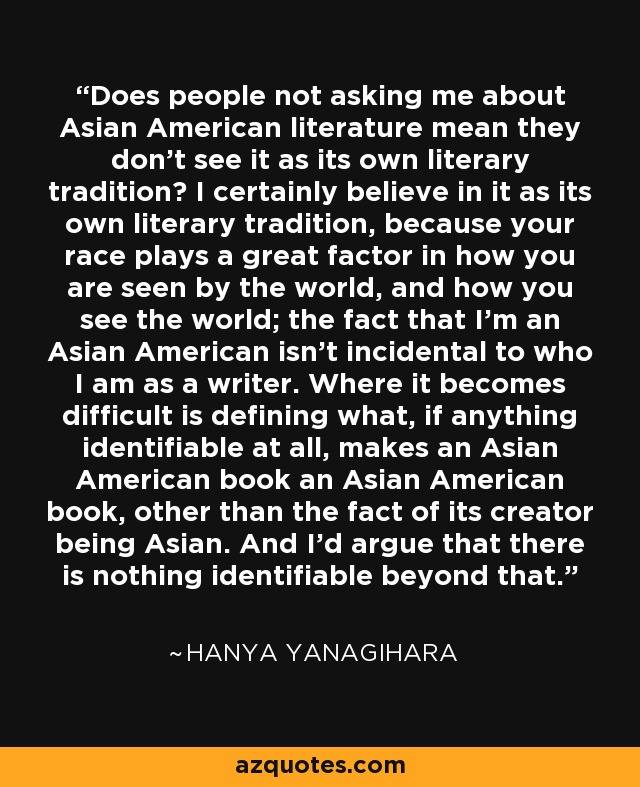 Does people not asking me about Asian American literature mean they don't see it as its own literary tradition? I certainly believe in it as its own literary tradition, because your race plays a great factor in how you are seen by the world, and how you see the world; the fact that I'm an Asian American isn't incidental to who I am as a writer. Where it becomes difficult is defining what, if anything identifiable at all, makes an Asian American book an Asian American book, other than the fact of its creator being Asian. And I'd argue that there is nothing identifiable beyond that. - Hanya Yanagihara