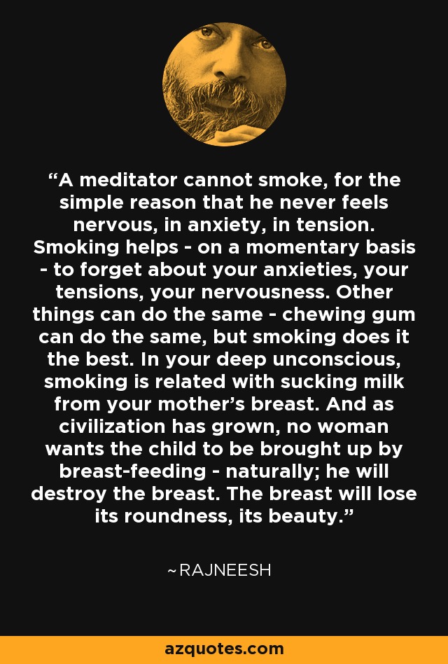 A meditator cannot smoke, for the simple reason that he never feels nervous, in anxiety, in tension. Smoking helps - on a momentary basis - to forget about your anxieties, your tensions, your nervousness. Other things can do the same - chewing gum can do the same, but smoking does it the best. In your deep unconscious, smoking is related with sucking milk from your mother's breast. And as civilization has grown, no woman wants the child to be brought up by breast-feeding - naturally; he will destroy the breast. The breast will lose its roundness, its beauty. - Rajneesh