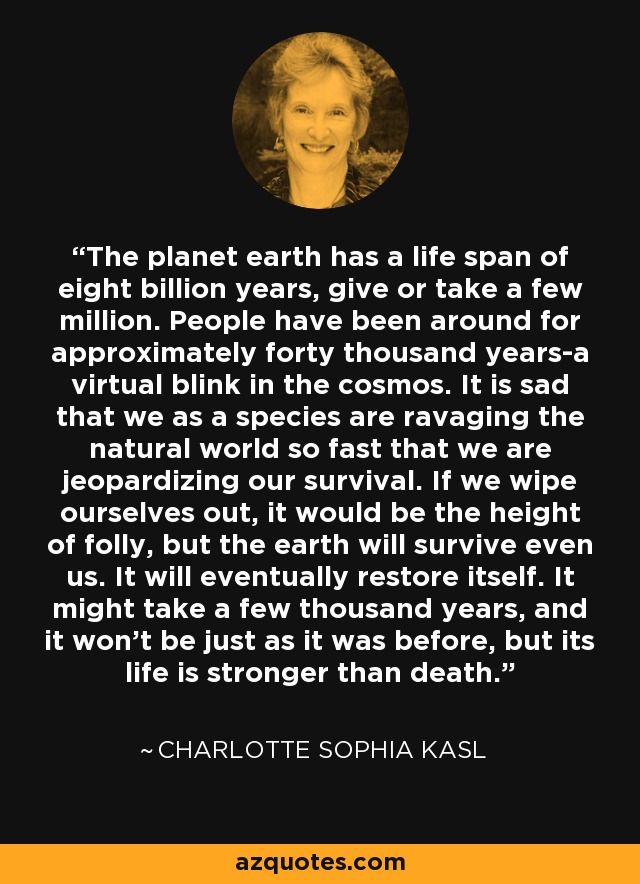 The planet earth has a life span of eight billion years, give or take a few million. People have been around for approximately forty thousand years-a virtual blink in the cosmos. It is sad that we as a species are ravaging the natural world so fast that we are jeopardizing our survival. If we wipe ourselves out, it would be the height of folly, but the earth will survive even us. It will eventually restore itself. It might take a few thousand years, and it won't be just as it was before, but its life is stronger than death. - Charlotte Sophia Kasl
