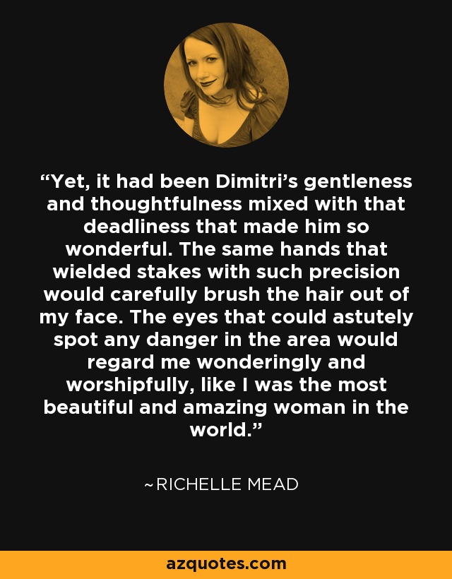 Yet, it had been Dimitri’s gentleness and thoughtfulness mixed with that deadliness that made him so wonderful. The same hands that wielded stakes with such precision would carefully brush the hair out of my face. The eyes that could astutely spot any danger in the area would regard me wonderingly and worshipfully, like I was the most beautiful and amazing woman in the world. - Richelle Mead