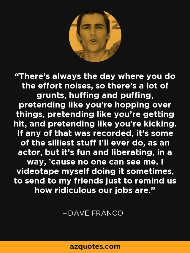 There's always the day where you do the effort noises, so there's a lot of grunts, huffing and puffing, pretending like you're hopping over things, pretending like you're getting hit, and pretending like you're kicking. If any of that was recorded, it's some of the silliest stuff I'll ever do, as an actor, but it's fun and liberating, in a way, 'cause no one can see me. I videotape myself doing it sometimes, to send to my friends just to remind us how ridiculous our jobs are. - Dave Franco