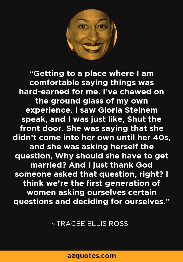 Getting to a place where I am comfortable saying things was hard-earned for me. I've chewed on the ground glass of my own experience. I saw Gloria Steinem speak, and I was just like, Shut the front door. She was saying that she didn't come into her own until her 40s, and she was asking herself the question, Why should she have to get married? And I just thank God someone asked that question, right? I think we're the first generation of women asking ourselves certain questions and deciding for ourselves. - Tracee Ellis Ross