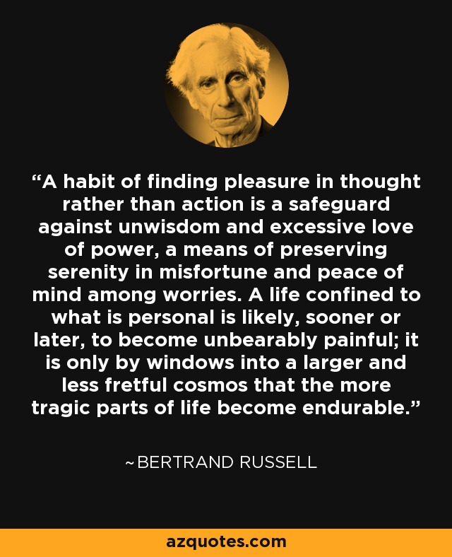 A habit of finding pleasure in thought rather than action is a safeguard against unwisdom and excessive love of power, a means of preserving serenity in misfortune and peace of mind among worries. A life confined to what is personal is likely, sooner or later, to become unbearably painful; it is only by windows into a larger and less fretful cosmos that the more tragic parts of life become endurable. - Bertrand Russell