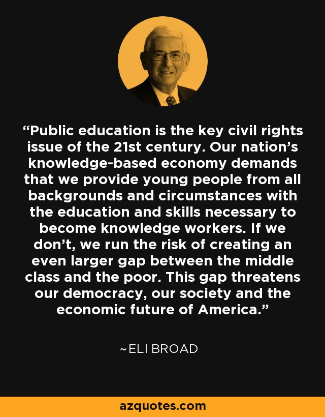 Public education is the key civil rights issue of the 21st century. Our nation's knowledge-based economy demands that we provide young people from all backgrounds and circumstances with the education and skills necessary to become knowledge workers. If we don't, we run the risk of creating an even larger gap between the middle class and the poor. This gap threatens our democracy, our society and the economic future of America. - Eli Broad