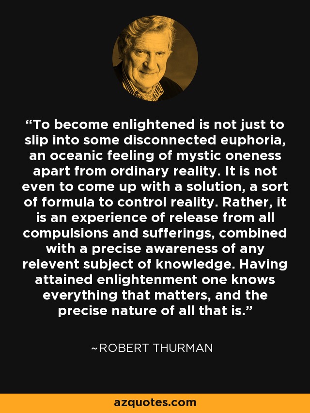 To become enlightened is not just to slip into some disconnected euphoria, an oceanic feeling of mystic oneness apart from ordinary reality. It is not even to come up with a solution, a sort of formula to control reality. Rather, it is an experience of release from all compulsions and sufferings, combined with a precise awareness of any relevent subject of knowledge. Having attained enlightenment one knows everything that matters, and the precise nature of all that is. - Robert Thurman